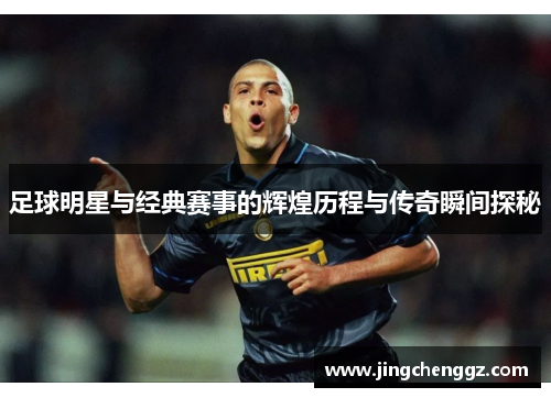 足球明星与经典赛事的辉煌历程与传奇瞬间探秘