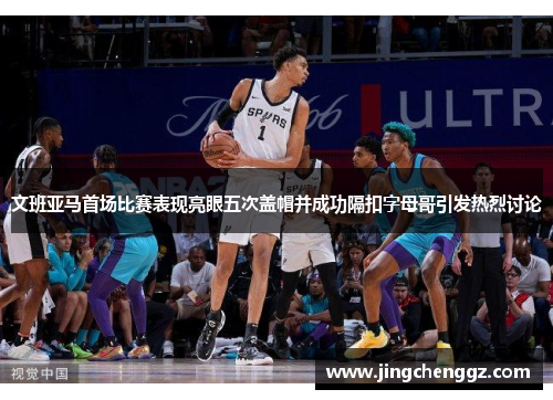 文班亚马首场比赛表现亮眼五次盖帽并成功隔扣字母哥引发热烈讨论